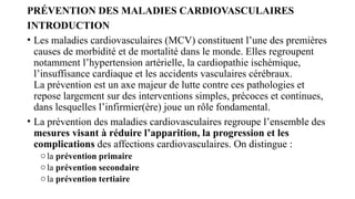 PRÉVENTION DES MALADIES CARDIOVASCULAIRES
INTRODUCTION
• Les maladies cardiovasculaires (MCV) constituent l’une des premières
causes de morbidité et de mortalité dans le monde. Elles regroupent
notamment l’hypertension artérielle, la cardiopathie ischémique,
l’insuffisance cardiaque et les accidents vasculaires cérébraux.
La prévention est un axe majeur de lutte contre ces pathologies et
repose largement sur des interventions simples, précoces et continues,
dans lesquelles l’infirmier(ère) joue un rôle fondamental.
• La prévention des maladies cardiovasculaires regroupe l’ensemble des
mesures visant à réduire l’apparition, la progression et les
complications des affections cardiovasculaires. On distingue :
ola prévention primaire
ola prévention secondaire
ola prévention tertiaire
 