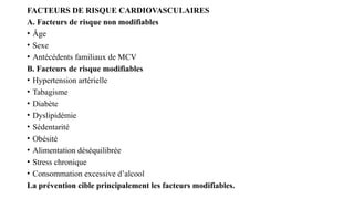 FACTEURS DE RISQUE CARDIOVASCULAIRES
A. Facteurs de risque non modifiables
• Âge
• Sexe
• Antécédents familiaux de MCV
B. Facteurs de risque modifiables
• Hypertension artérielle
• Tabagisme
• Diabète
• Dyslipidémie
• Sédentarité
• Obésité
• Alimentation déséquilibrée
• Stress chronique
• Consommation excessive d’alcool
La prévention cible principalement les facteurs modifiables.
 
