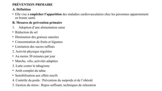 PRÉVENTION PRIMAIRE
A. Définition
• Elle vise à empêcher l’apparition des maladies cardiovasculaires chez les personnes apparemment
en bonne santé.
B. Mesures de prévention primaire
1. Adoption d’une alimentation saine
• Réduction du sel
• Diminution des graisses saturées
• Consommation de fruits et légumes
• Limitation des sucres raffinés
2. Activité physique régulière
• Au moins 30 minutes par jour
• Marche, vélo, activités adaptées
3. Lutte contre le tabagisme
• Arrêt complet du tabac
• Sensibilisation aux effets nocifs
4. Contrôle du poids : Prévention du surpoids et de l’obésité
5. Gestion du stress : Repos suffisant, techniques de relaxation
 