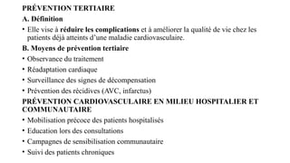PRÉVENTION TERTIAIRE
A. Définition
• Elle vise à réduire les complications et à améliorer la qualité de vie chez les
patients déjà atteints d’une maladie cardiovasculaire.
B. Moyens de prévention tertiaire
• Observance du traitement
• Réadaptation cardiaque
• Surveillance des signes de décompensation
• Prévention des récidives (AVC, infarctus)
PRÉVENTION CARDIOVASCULAIRE EN MILIEU HOSPITALIER ET
COMMUNAUTAIRE
• Mobilisation précoce des patients hospitalisés
• Education lors des consultations
• Campagnes de sensibilisation communautaire
• Suivi des patients chroniques
 