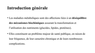 Introduction générale
• Les maladies métaboliques sont des affections liées à un déséquilibre
des mécanismes biochimiques assurant la transformation et
l’utilisation des nutriments (glucides, lipides, protéines).
• Elles constituent un problème majeur de santé publique, en raison de
leur fréquence, de leur caractère chronique et de leurs nombreuses
complications.
 