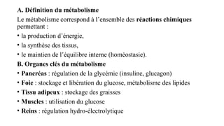 A. Définition du métabolisme
Le métabolisme correspond à l’ensemble des réactions chimiques
permettant :
• la production d’énergie,
• la synthèse des tissus,
• le maintien de l’équilibre interne (homéostasie).
B. Organes clés du métabolisme
• Pancréas : régulation de la glycémie (insuline, glucagon)
• Foie : stockage et libération du glucose, métabolisme des lipides
• Tissu adipeux : stockage des graisses
• Muscles : utilisation du glucose
• Reins : régulation hydro-électrolytique
 
