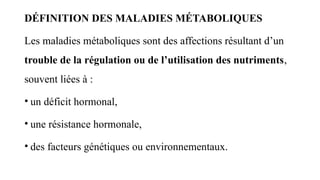 DÉFINITION DES MALADIES MÉTABOLIQUES
Les maladies métaboliques sont des affections résultant d’un
trouble de la régulation ou de l’utilisation des nutriments,
souvent liées à :
• un déficit hormonal,
• une résistance hormonale,
• des facteurs génétiques ou environnementaux.
 