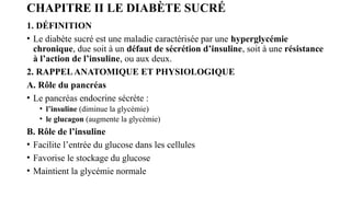 CHAPITRE II LE DIABÈTE SUCRÉ
1. DÉFINITION
• Le diabète sucré est une maladie caractérisée par une hyperglycémie
chronique, due soit à un défaut de sécrétion d’insuline, soit à une résistance
à l’action de l’insuline, ou aux deux.
2. RAPPELANATOMIQUE ET PHYSIOLOGIQUE
A. Rôle du pancréas
• Le pancréas endocrine sécrète :
• l’insuline (diminue la glycémie)
• le glucagon (augmente la glycémie)
B. Rôle de l’insuline
• Facilite l’entrée du glucose dans les cellules
• Favorise le stockage du glucose
• Maintient la glycémie normale
 