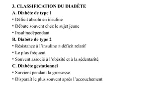 3. CLASSIFICATION DU DIABÈTE
A. Diabète de type 1
• Déficit absolu en insuline
• Débute souvent chez le sujet jeune
• Insulinodépendant
B. Diabète de type 2
• Résistance à l’insuline ± déficit relatif
• Le plus fréquent
• Souvent associé à l’obésité et à la sédentarité
C. Diabète gestationnel
• Survient pendant la grossesse
• Disparaît le plus souvent après l’accouchement
 