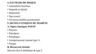 4. FACTEURS DE RISQUE
• Antécédents familiaux
• Surpoids et obésité
• Sédentarité
• Âge avancé
• Grossesse (diabète gestationnel)
5. SIGNES CLINIQUES DU DIABÈTE
A. Signes classiques PAPAP
• Polyurie
• Polydipsie
• Polyphagie
• Amaigrissement (surtout type 1)
• Fatigue
B. Découverte fortuite
Souvent chez le diabétique de type 2
 
