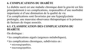 6. COMPLICATIONS DU DIABÈTE
Le diabète sucré est une maladie chronique dont la gravité est liée
principalement à ses complications, responsables d’une morbidité
importante et d’une diminution de la qualité de vie.
Ces complications sont favorisées par une hyperglycémie
prolongée, une mauvaise observance thérapeutique et la présence
de facteurs de risque associés.
6.1. CLASSIFICATION DES COMPLICATIONS DU
DIABÈTE
On distingue :
• les complications aiguës (urgences métaboliques),
• les complications chroniques, subdivisées en :
• microangiopathies,
• macroangiopathies.
 