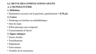 6.2. REVUE DES COMPLICATIONS AIGUËS
A. L’HYPOGLYCÉMIE
1. Définition
• Diminution excessive de la glycémie, généralement < 0,70 g/L.
2. Causes
• Surdosage en insuline ou antidiabétiques
• Saut de repas
• Effort physique non compensé
• Consommation d’alcool
3. Signes cliniques
• Sueurs froides
• Tremblements
• Palpitations
• Faim intense
• Troubles de la conscience
 