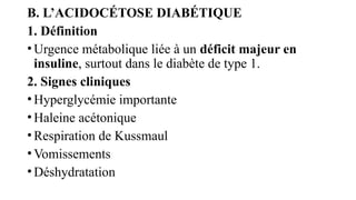 B. L’ACIDOCÉTOSE DIABÉTIQUE
1. Définition
•Urgence métabolique liée à un déficit majeur en
insuline, surtout dans le diabète de type 1.
2. Signes cliniques
•Hyperglycémie importante
•Haleine acétonique
•Respiration de Kussmaul
•Vomissements
•Déshydratation
 