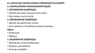 6.3. REVUE DES COMPLICATIONS CHRONIQUES DU DIABÈTE
A. COMPLICATIONS MICROANGIOPATHIQUES
1. RÉTINOPATHIE DIABÉTIQUE
• Atteinte des petits vaisseaux de la rétine
• Peut évoluer vers la cécité
2. NÉPHROPATHIE DIABÉTIQUE
• Atteinte des glomérules rénaux
• Peut conduire à l’insuffisance rénale chronique
Signes :
• Protéinurie
• Œdèmes
3. NEUROPATHIE DIABÉTIQUE
• Atteinte des nerfs périphériques
• Douleurs, paresthésies
• Perte de sensibilité
 
