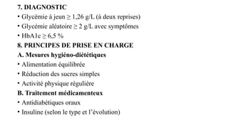 7. DIAGNOSTIC
• Glycémie à jeun ≥ 1,26 g/L (à deux reprises)
• Glycémie aléatoire ≥ 2 g/L avec symptômes
• HbA1c ≥ 6,5 %
8. PRINCIPES DE PRISE EN CHARGE
A. Mesures hygiéno-diététiques
• Alimentation équilibrée
• Réduction des sucres simples
• Activité physique régulière
B. Traitement médicamenteux
• Antidiabétiques oraux
• Insuline (selon le type et l’évolution)
 