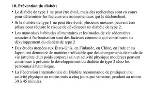 10. Prévention du diabète
• Le diabète de type 1 ne peut être évité, mais des recherches sont en cours
pour déterminer les facteurs environnementaux qui le déclenchent.
• Si le diabète de type 1 ne peut être évité, plusieurs mesures peuvent être
prises pour réduire le risque de développer un diabète de type 2.
• Les mauvaises habitudes alimentaires et les modes de vie sédentaires
associés à l'urbanisation sont des facteurs communs qui contribuent au
développement du diabète de type 2
• Des études menées aux États-Unis, en Finlande, en Chine, en Inde et au
Japon ont démontré de manière irréfutable que des changements de mode de
vie (atteinte d'un poids corporel sain et activité physique modérée) peuvent
contribuer à prévenir le développement du diabète de type 2 chez les
personnes à haut risque.
• La Fédération Internationale du Diabète recommande de pratiquer une
activité physique au moins trois à cinq jours par semaine, pendant au moins
30 à 45 minutes.
 