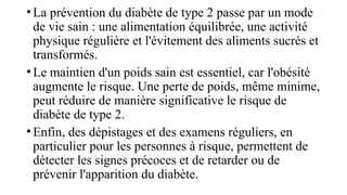 •La prévention du diabète de type 2 passe par un mode
de vie sain : une alimentation équilibrée, une activité
physique régulière et l'évitement des aliments sucrés et
transformés.
•Le maintien d'un poids sain est essentiel, car l'obésité
augmente le risque. Une perte de poids, même minime,
peut réduire de manière significative le risque de
diabète de type 2.
•Enfin, des dépistages et des examens réguliers, en
particulier pour les personnes à risque, permettent de
détecter les signes précoces et de retarder ou de
prévenir l'apparition du diabète.
 