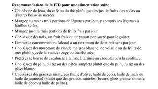 Recommandations de la FID pour une alimentation saine
• Choisissez de l'eau, du café ou du thé plutôt que des jus de fruits, des sodas ou
d'autres boissons sucrées.
• Mangez au moins trois portions de légumes par jour, y compris des légumes à
feuilles vertes.
• Mangez jusqu'à trois portions de fruits frais par jour.
• Choisissez des noix, un fruit frais ou un yaourt non sucré pour le goûter.
• Limitez la consommation d'alcool à un maximum de deux boissons par jour.
• Choisissez des morceaux de viande maigres blanche, de volaille ou de fruits de
mer plutôt que de la viande rouge ou transformée.
• Préférez le beurre de cacahuète à la pâte à tartiner au chocolat ou à la confiture.
• Choisissez du pain, du riz ou des pâtes complets plutôt que du pain, du riz ou des
pâtes blancs.
• Choisissez des graisses insaturées (huile d'olive, huile de colza, huile de maïs ou
huile de tournesol) plutôt que des graisses saturées (beurre, ghee, graisse animale,
huile de coco ou huile de palme).
 