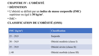CHAPITRE IV : L’OBÉSITÉ
• DÉFINITION
• L’obésité se définit par un indice de masse corporelle (IMC)
supérieur ou égal à 30 kg/m².
• IMC=
CLASSIFICATION DE L’OBÉSITÉ (OMS)
IMC (kg/m²) Classification
25 – 29,9 Surpoids
30 – 34,9 Obésité modérée (classe I)
35 – 39,9 Obésité sévère (classe II)
≥ 40 Obésité morbide (classe III)
 
