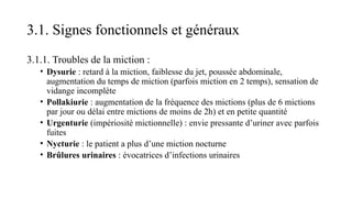 3.1. Signes fonctionnels et généraux
3.1.1. Troubles de la miction :
• Dysurie : retard à la miction, faiblesse du jet, poussée abdominale,
augmentation du temps de miction (parfois miction en 2 temps), sensation de
vidange incomplète
• Pollakiurie : augmentation de la fréquence des mictions (plus de 6 mictions
par jour ou délai entre mictions de moins de 2h) et en petite quantité
• Urgenturie (impériosité mictionnelle) : envie pressante d’uriner avec parfois
fuites
• Nycturie : le patient a plus d’une miction nocturne
• Brûlures urinaires : évocatrices d’infections urinaires
 
