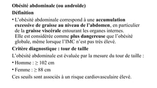 Obésité abdominale (ou androïde)
Définition
• L’obésité abdominale correspond à une accumulation
excessive de graisse au niveau de l’abdomen, en particulier
de la graisse viscérale entourant les organes internes.
Elle est considérée comme plus dangereuse que l’obésité
globale, même lorsque l’IMC n’est pas très élevé.
Critère diagnostique : tour de taille
L’obésité abdominale est évaluée par la mesure du tour de taille :
• Homme : ≥ 102 cm
• Femme : ≥ 88 cm
Ces seuils sont associés à un risque cardiovasculaire élevé.
 