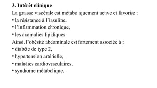 3. Intérêt clinique
La graisse viscérale est métaboliquement active et favorise :
• la résistance à l’insuline,
• l’inflammation chronique,
• les anomalies lipidiques.
Ainsi, l’obésité abdominale est fortement associée à :
• diabète de type 2,
• hypertension artérielle,
• maladies cardiovasculaires,
• syndrome métabolique.
 