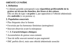 OBÉSITÉ GYNOÏDE
1. Définition
• L’obésité gynoïde correspond à une répartition préférentielle de la
graisse au niveau des hanches, des fesses et des cuisses.
Elle est dite de type « en poire », par opposition à l’obésité abdominale
dite androïde (« en pomme »).
2. Population concernée
• Plus fréquente chez la femme
• Favorisée par les hormones féminines (œstrogènes)
• Souvent observée avant la ménopause
• 3. 3. Caractéristiques cliniques
• Accumulation de graisse sous-cutanée
• Tour de taille souvent normal ou peu augmenté
• IMC parfois élevé, mais sans obésité abdominale associée
 