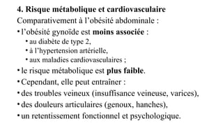 4. Risque métabolique et cardiovasculaire
Comparativement à l’obésité abdominale :
•l’obésité gynoïde est moins associée :
• au diabète de type 2,
• à l’hypertension artérielle,
• aux maladies cardiovasculaires ;
•le risque métabolique est plus faible.
•Cependant, elle peut entraîner :
•des troubles veineux (insuffisance veineuse, varices),
•des douleurs articulaires (genoux, hanches),
•un retentissement fonctionnel et psychologique.
 