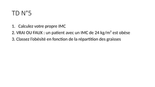 TD N°5
1. Calculez votre propre IMC
2. VRAI OU FAUX : un patient avec un IMC de 24 kg/m² est obèse
3. Classez l’obésité en fonction de la répartition des graisses
 