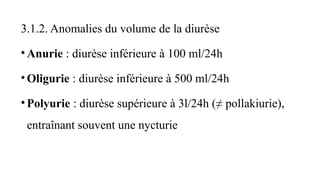 3.1.2. Anomalies du volume de la diurèse
•Anurie : diurèse inférieure à 100 ml/24h
•Oligurie : diurèse inférieure à 500 ml/24h
•Polyurie : diurèse supérieure à 3l/24h (≠ pollakiurie),
entraînant souvent une nycturie
 