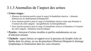 3.1.3 Anomalies de l’aspect des urines
• Urines rouges :
• Absence de réaction positive pour le sang à la bandelette réactive = aliments
(betteraves) ou médicaments (rifampicine)
• Avec réaction positive pour le sang à la bandelette réactive mais sans hématies à
l’examen du culot sanguin : myoglobinurie ou hémoglobinurie
• Avec réaction positive pour le sang à la bandelette réactive et hématies à l’examen
du culot sanguin : hématurie macroscopique
• Pyuries : émission d’urines troubles et parfois malodorantes en cas
d’infection urinaire
• Chylurie : aspect laiteux en rapport avec la presence de lymphe riche en
lipides dans les urines, en cas de parasitose (filariose) bloquant le drainage
lymphatique et fistulization dans les voies urinaires
 