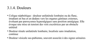 3.1.4. Douleurs
• Colique néphrétique : douleur unilatérale lombaire ou du flanc,
irradiant en bas et en dedans vers les organes génitaux externes,
évoluant par paroxysmes hyperalgiques sans position antalgique. Elle
évoque une mise en tension des voix excrétrices par un obstacle
urétéral
• Douleur rénale unilatérale lombaire, localisée sans irradiation,
continue
• Douleur vésicale sus-pubienne, souvent associée à des signes urinaires
 