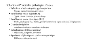 • Chapitre 4 Principales pathologies rénales
• Infections urinaires (cystite, pyélonéphrite)
• Causes, signes, traitement, prévention
• Insuffisance rénale aiguë (IRA)
• Types, causes, évolution, prise en charge
• Insuffisance rénale chronique (IRC)
• Stades, étiologies (HTA, diabète, glomérulonéphrites), signes cliniques, complications
• Glomérulonéphrites
• Aiguës et chroniques, symptômes, traitement
• Calculs rénaux (lithiase urinaire)
• Mécanisme, symptoms, prevention
• Syndrome néphrotique et syndrome néphritique
• Différences, diagnostic, suivi
 