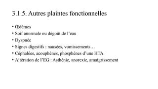3.1.5. Autres plaintes fonctionnelles
• Œdèmes
• Soif anormale ou dégoût de l’eau
• Dyspnée
• Signes digestifs : nausées, vomissements…
• Céphalées, acouphènes, phosphènes d’une HTA
• Altération de l’EG : Asthénie, anorexie, amaigrissement
 