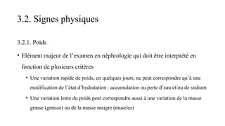 3.2. Signes physiques
3.2.1. Poids
• Elément majeur de l’examen en néphrologie qui doit être interprété en
fonction de plusieurs critères
• Une variation rapide de poids, en quelques jours, ne peut correspondre qu’à une
modification de l’état d’hydratation : accumulation ou perte d’eau et/ou de sodium
• Une variation lente du poids peut correspondre aussi à une variation de la masse
grasse (graisse) ou de la masse maigre (muscles)
 
