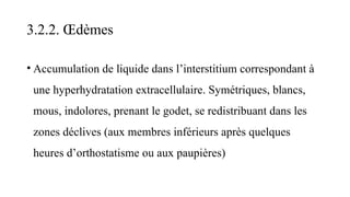 3.2.2. Œdèmes
• Accumulation de liquide dans l’interstitium correspondant à
une hyperhydratation extracellulaire. Symétriques, blancs,
mous, indolores, prenant le godet, se redistribuant dans les
zones déclives (aux membres inférieurs après quelques
heures d’orthostatisme ou aux paupières)
 
