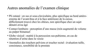 Autres anomalies de l’examen clinique
• Pli cutané : en sus et sous-claviculaire, plus spécifique au bord antéro-
externe de l’avant-bras et à la face antérieure de la cuisse,
difficilement trouvé chez les obèses, non spécifique chez un sujet
dénutri et/ou âgé
• Contact lombaire : perception d’une masse (rein augmenté de volume
au palper bimanuel
• Globe vésical : matité à la percussion sus-pubienne, en cas de
rétention d’urine dans la vessie
• Anomalies des touchers pelviens et toucher rectal : évaluation taille,
consistance, sensibilité de la prostate
 