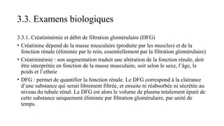 3.3. Examens biologiques
3.3.1. Créatininémie et débit de filtration glomérulaire (DFG)
• Créatinine dépend de la masse musculaire (produite par les muscles) et de la
fonction rénale (éliminée par le rein, essentiellement par la filtration glomérulaire)
• Créatininémie : son augmentation traduit une altération de la fonction rénale, doit
être interprétée en fonction de la masse musculaire, soit selon le sexe, l’âge, le
poids et l’ethnie
• DFG : permet de quantifier la fonction rénale. Le DFG correspond à la clairance
d’une substance qui serait librement filtrée, et ensuite ni réabsorbée ni sécrétée au
niveau du tubule rénal. Le DFG est alors le volume de plasma totalement épuré de
cette substance uniquement éliminée par filtration glomérulaire, par unité de
temps.
 