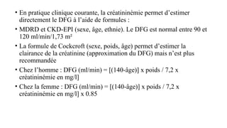 • En pratique clinique courante, la créatininémie permet d’estimer
directement le DFG à l’aide de formules :
• MDRD et CKD-EPI (sexe, âge, ethnie). Le DFG est normal entre 90 et
120 ml/min/1,73 m²
• La formule de Cockcroft (sexe, poids, âge) permet d’estimer la
clairance de la créatinine (approximation du DFG) mais n’est plus
recommandée
• Chez l’homme : DFG (ml/min) = [(140-âge)] x poids / 7,2 x
créatininémie en mg/l]
• Chez la femme : DFG (ml/min) = [(140-âge)] x poids / 7,2 x
créatininémie en mg/l] x 0.85
 