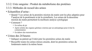 3.3.2. Urée sanguine : Produit du métabolisme des protéines
3.3.3. Méthodes de recueil des urines
• Echantillon d’urine :
• Quand ? Les urines de la première miction du matin sont les plus adaptées pour
l’analyse de la protéinurie et de la cristallurie. Les urines de la deuxième
miction du matin permettent la meilleure analyse cytologique
• Comment ?
• En milieu de jet
• Après toilette des organes génitaux externes par un antiseptique pour éviter la
contamination
• En dehors des menstruations
• Urines des 24 heures
• Indiquer au patient qu’il doit jeter les premières urines du matin
• Recueillir toutes les urines émises ensuite, dont les premières urines du
lendemain matin à la même heure
 