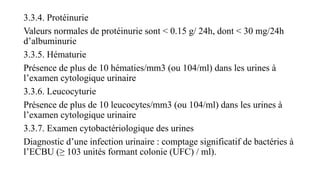 3.3.4. Protéinurie
Valeurs normales de protéinurie sont < 0.15 g/ 24h, dont < 30 mg/24h
d’albuminurie
3.3.5. Hématurie
Présence de plus de 10 hématies/mm3 (ou 104/ml) dans les urines à
l’examen cytologique urinaire
3.3.6. Leucocyturie
Présence de plus de 10 leucocytes/mm3 (ou 104/ml) dans les urines à
l’examen cytologique urinaire
3.3.7. Examen cytobactériologique des urines
Diagnostic d’une infection urinaire : comptage significatif de bactéries à
l’ECBU (≥ 103 unités formant colonie (UFC) / ml).
 