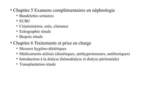 • Chapitre 5 Examens complémentaires en néphrologie
• Bandelettes urinaires
• ECBU
• Créatininémie, urée, clairance
• Echographie rénale
• Biopsie rénale
• Chapitre 6 Traitements et prise en charge
• Mesures hygiéno-diététiques
• Médicaments utilisés (diurétiques, antihypertenseurs, antibiotiques)
• Introduction à la dialyse (hémodialyse et dialyse péritonéale)
• Transplantation rénale
 