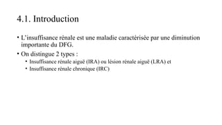 4.1. Introduction
• L’insuffisance rénale est une maladie caractérisée par une diminution
importante du DFG.
• On distingue 2 types :
• Insuffisance rénale aiguë (IRA) ou lésion rénale aiguë (LRA) et
• Insuffisance rénale chronique (IRC)
 