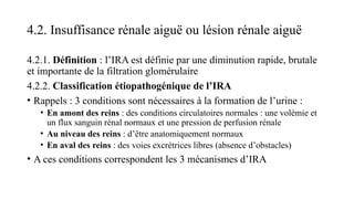 4.2. Insuffisance rénale aiguë ou lésion rénale aiguë
4.2.1. Définition : l’IRA est définie par une diminution rapide, brutale
et importante de la filtration glomérulaire
4.2.2. Classification étiopathogénique de l’IRA
• Rappels : 3 conditions sont nécessaires à la formation de l’urine :
• En amont des reins : des conditions circulatoires normales : une volémie et
un flux sanguin rénal normaux et une pression de perfusion rénale
• Au niveau des reins : d’être anatomiquement normaux
• En aval des reins : des voies excrétrices libres (absence d’obstacles)
• A ces conditions correspondent les 3 mécanismes d’IRA
 