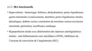 4.2.3. IRA fonctionnelle
• Hypovolémie : hémorragie, brûlures, déshydratation, pertes liquidiennes
gastro-intestinales (vomissements, diarrhée); pertes liquidiennes rénales
(diurétiques, diabète sucré); constitution du troisième secteur (occlusion
intestinale, péritonite); insuffisance cardiaque
• Hypoperfusion rénale avec détérioration des réponses autorégulatrices
rénales : anti-inflammatoires non stéroïdiens (AINS), inhibiteurs de
l’enzyme de conversion de l’angiotensine (IEC)
 