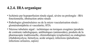 4.2.4. IRA organique
• Ischémie par hypoperfusion rénale aiguë, sévère ou prolongée : IRA
fonctionnelle, obstruction artère rénale
• Pathologies glomérulaires ou de la micro vascularisation rénale :
glomérulonéphrite et vascularite; HTA
• Nécrose tubulaire aiguë : ischémique ou toxiques exogènes (produits
de contraste radiologiques, antibiotiques (aminosides), produits de la
pharmacopée traditionnelle, chimiothérapie (cisplastine) ou endogènes
(rhabdomyolyse, hémolyse, acide urique); infections (paludisme,
infections urinaires, sepsis)
 