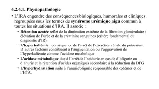 4.2.4.1. Physiopathologie
• L’IRA engendre des conséquences biologiques, humorales et cliniques
regroupées sous les termes de syndrome urémique aigu commun à
toutes les situations d’IRA. Il associe :
• Rétention azotée reflet de la diminution extrême de la filtration glomérulaire :
élévation de l’urée et de la créatinine sanguines (critère fondamental du
diagnostic d’IR)
• L’hyperkaliémie : conséquence de l’arrêt de l’excrétion rénale du potassium.
D’autres facteurs contribuent à l’augmentation ou l’aggravation de
l’hyperkaliémie comme l’acidose métabolique
• L’acidose métabolique due à l’arrêt de l’acidurie en cas de d’oligurie ou
d’anurie et la rétention d’acides organiques secondaire à la réduction du DFG
• L’hyperhydratation suite à l’anurie/oligurie responsable des œdèmes et de
l’HTA.
 