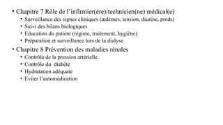 • Chapitre 7 Rôle de l’infirmier(ère)/technicien(ne) médical(e)
• Surveillance des signes cliniques (œdèmes, tension, diurèse, poids)
• Suivi des bilans biologiques
• Education du patient (régime, traitement, hygiène)
• Préparation et surveillance lors de la dialyse
• Chapitre 8 Prévention des maladies rénales
• Contrôle de la pression artérielle
• Contrôle du diabète
• Hydratation adéquate
• Eviter l’automédication
 