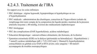 4.2.4.3. Traitement de l’IRA
En rapport avec les soins infirmiers
• PEC diététique : régime hyposodé, hypoprotidique et hypohydrique en cas
d’hyperhydratation
• PEC médicale : administration des diurétiques, correction de l’hypovolémie (solutés de
remplissage doit tenir compte de la composition du liquide perdu), maintien de la pression
artérielle moyenne ≥ 80 mmHg, éviction des médicaments néphrotoxiques
• PEC étiologique
• PEC des complications (OAP, hyperkaliémie, acidose métabolique)
• Education thérapeutique : autosurveillance alimentaire, des boissons, de la diurèse
• Epuration extrarénale (EER) ou la dialyse (péritonéale ou hémodialyse) : Hyperkaliémie ≥
7 mmol/l; acidose métabolique (pH ≤ 7.25; CO2 total ≤ 10mmol/l); hyperhydratation
extracellulaire ou globale avec OAP et HTA sévère; urée sanguine > 60 mmol/l
accompagnée de troubles neuropsychiques
 