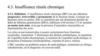 4.3. Insuffisance rénale chronique
4.3.1. Définition : L’insuffisance rénale chronique (IRC) est une altération
progressive, irréversible et permanente de la fonction rénale, évoluant sur
plusieurs mois ou années. Elle se caractérise par une diminution durable du
débit de filtration glomérulaire (DFG), inférieure à 60 ml/min/1,73 m² pendant
au moins trois mois, et/ou par la présence d’anomalies structurelles ou
fonctionnelles des reins.
Les reins ne parviennent plus à assurer correctement leurs fonctions
essentielles, notamment : l’élimination des déchets métaboliques, la régulation
de l’équilibre hydro-électrolytique, le maintien de l’équilibre acido-basique, la
production d’hormones (érythropoïétine, vitamine D active, rénine).
L’IRC constitue un problème majeur de santé publique, notamment en Afrique
subsaharienne, où le diagnostic est souvent tardif.
 