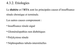 4.3.2. Etiologies
Le diabète et l’HTA sont les principales causes d’insuffisance
rénale chronique et terminale.
Les autres causes comprennent :
• Insuffisance rénale aiguë
• Glomérulopathies non diabétiques
• Polykystose rénale
• Néphropathies tubulo-interstitielles
 