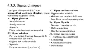 4.3.3. Signes cliniques
Les signes cliniques de l’IRC sont
progressifs et longtemps silencieux, ce qui
explique le diagnostic tardif.
3.1. Signes généraux
• Asthénie intense
• Amaigrissement
• Anorexie
• Pâleur cutanéo-muqueuse (anémie)
3.2. Signes urinaires
• Polyurie initiale (perte de la capacité de
concentration des urines)
• Oligurie aux stades avancés
• Nycturie
• Urines mousseuses (protéinurie)
3.3. Signes cardiovasculaires
• Hypertension artérielle
• Œdèmes des membres inférieurs
• Insuffisance cardiaque congestive
3.4. Signes digestifs
• Nausées et vomissements
• Haleine urémique
• Diarrhée ou constipation
3.5. Signes neurologiques
• Troubles de la concentration
• Somnolence
• Crampes musculaires
• Paresthésies
 