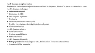 4.3.4. Examens complémentaires
Les examens complémentaires permettent de confirmer le diagnostic, d’évaluer la gravité et d’identifier la cause.
4.3.4.1. Examens biologiques
• Créatininémie élevée
• Diminution du DFG
• Urée sanguine augmentée
• Protéinurie
• Anémie normochrome normocytaire
• Troubles électrolytiques (hyperkaliémie, hypocalcémie)
• Acidose métabolique
4.3.4.2. Examens urinaires
• Bandelette urinaire
• Protéinurie des 24 heures
• Sédiment urinaire
4.3.4.3. Examens d’imagerie
• Échographie rénale : reins de petite taille, différenciation cortico-médullaire altérée
• Scanner ou IRM si nécessaire
 
