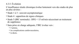 4.3.5. Évolution
L’insuffisance rénale chronique évolue lentement vers des stades de plus
en plus sévères :
• Stade 1 à 3 : souvent asymptomatique
• Stade 4 : apparition de signes cliniques
• Stade 5 (IRC terminale) : DFG < 15 ml/min nécessitant un traitement
de suppléance
• Sans prise en charge adéquate, l’IRC évolue vers :
• l’urémie,
• les complications cardiovasculaires,
• le décès.
 